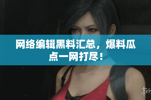 网络编辑黑料汇总，爆料瓜点一网打尽！