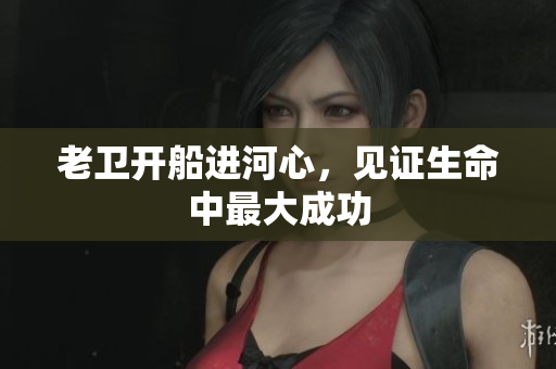 老卫开船进河心，见证生命中最大成功