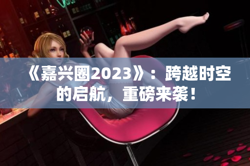 《嘉兴圈2023》：跨越时空的启航，重磅来袭！