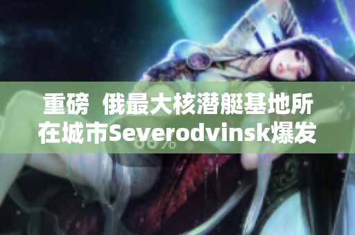 重磅  俄最大核潜艇基地所在城市Severodvinsk爆发新冠疫情