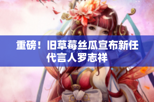 重磅！旧草莓丝瓜宣布新任代言人罗志祥