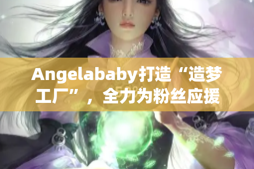 Angelababy打造“造梦工厂”，全力为粉丝应援