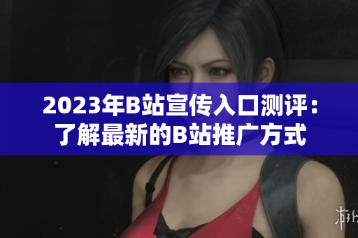 2023年B站宣传入口测评：了解最新的B站推广方式