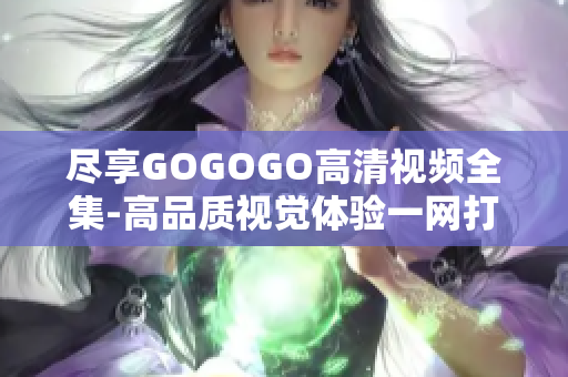尽享GOGOGO高清视频全集-高品质视觉体验一网打尽