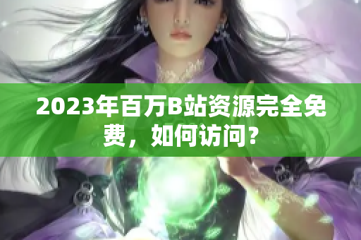 2023年百万B站资源完全免费，如何访问？
