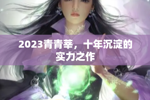 2023青青莘，十年沉淀的实力之作
