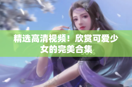 精选高清视频！欣赏可爱少女的完美合集