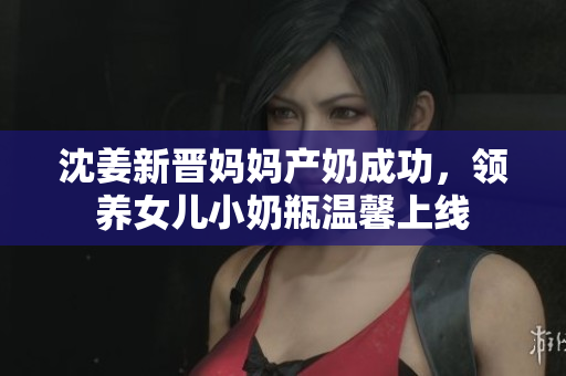 沈姜新晋妈妈产奶成功，领养女儿小奶瓶温馨上线