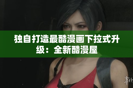 独自打造最酷漫画下拉式升级：全新酷漫屋