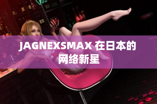JAGNEXSMAX 在日本的网络新星